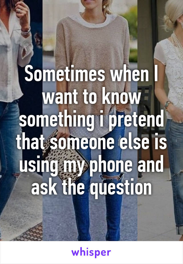 Sometimes when I want to know something i pretend that someone else is using my phone and ask the question