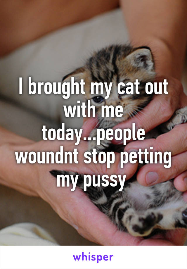 I brought my cat out with me today...people woundnt stop petting my pussy 