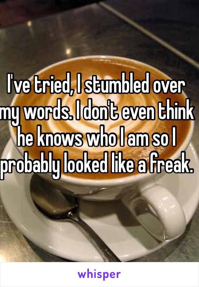 I've tried, I stumbled over my words. I don't even think he knows who I am so I probably looked like a freak.