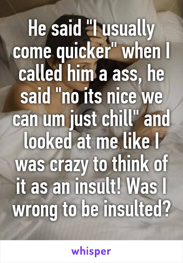 He said "I usually come quicker" when I called him a ass, he said "no its nice we can um just chill" and looked at me like I was crazy to think of it as an insult! Was I wrong to be insulted? 