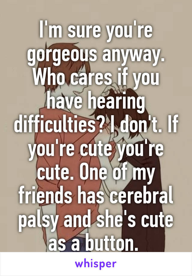 I'm sure you're gorgeous anyway. Who cares if you have hearing difficulties? I don't. If you're cute you're cute. One of my friends has cerebral palsy and she's cute as a button. 