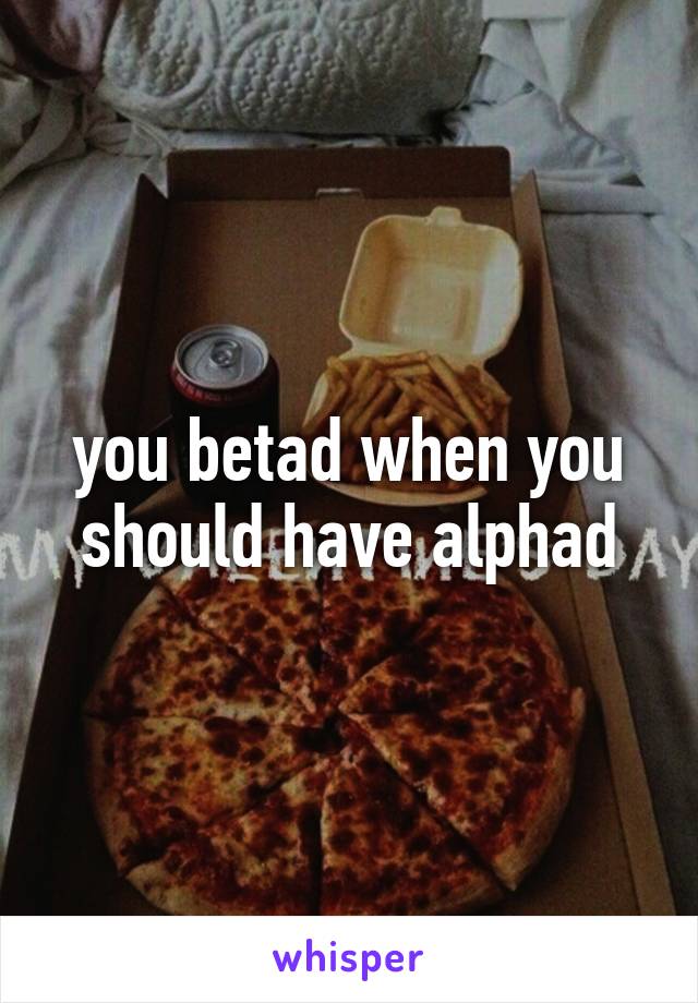 you betad when you should have alphad