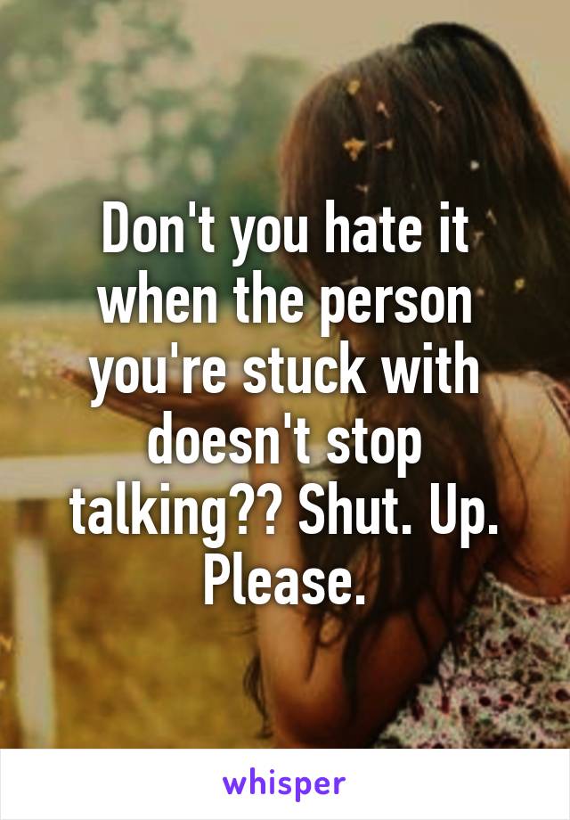 Don't you hate it when the person you're stuck with doesn't stop talking?? Shut. Up. Please.