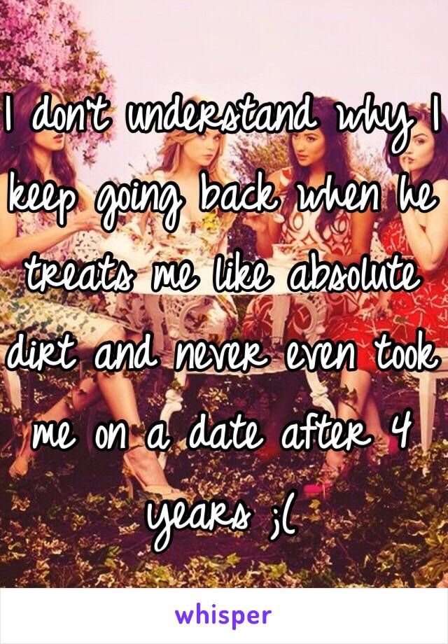 I don't understand why I keep going back when he treats me like absolute dirt and never even took me on a date after 4 years ;(