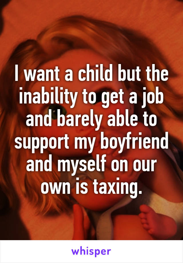 I want a child but the inability to get a job and barely able to support my boyfriend and myself on our own is taxing.