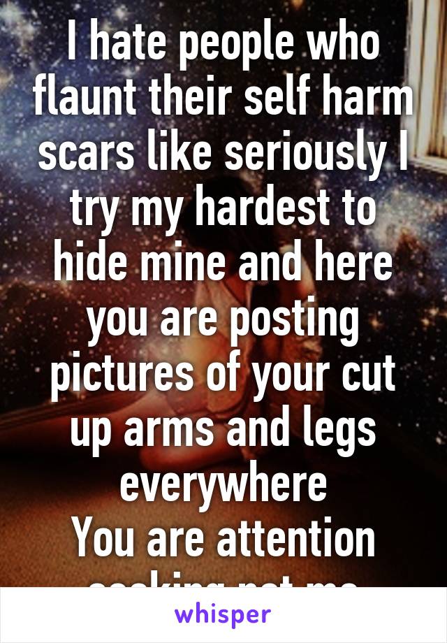 I hate people who flaunt their self harm scars like seriously I try my hardest to hide mine and here you are posting pictures of your cut up arms and legs everywhere
You are attention seeking not me