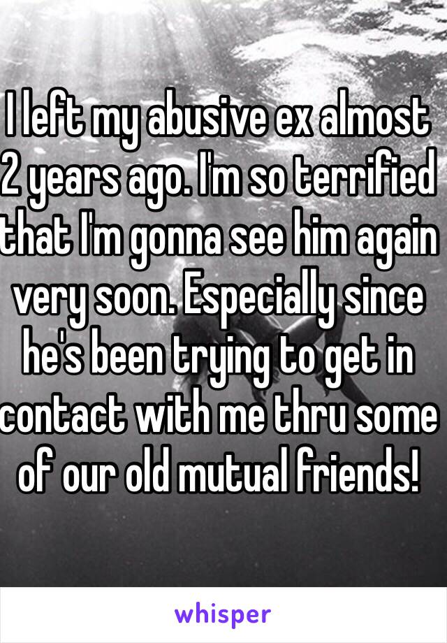 I left my abusive ex almost 2 years ago. I'm so terrified that I'm gonna see him again very soon. Especially since he's been trying to get in contact with me thru some of our old mutual friends! 