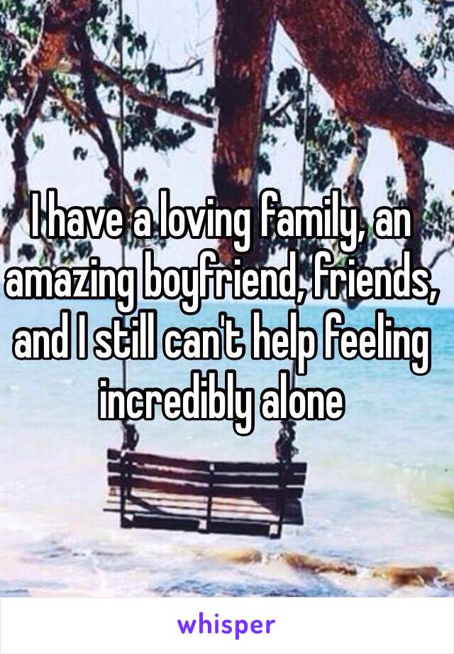 I have a loving family, an amazing boyfriend, friends, and I still can't help feeling incredibly alone 