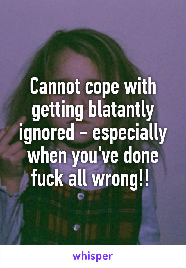 Cannot cope with getting blatantly ignored - especially when you've done fuck all wrong!! 