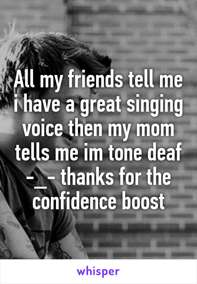 All my friends tell me i have a great singing voice then my mom tells me im tone deaf -_- thanks for the confidence boost