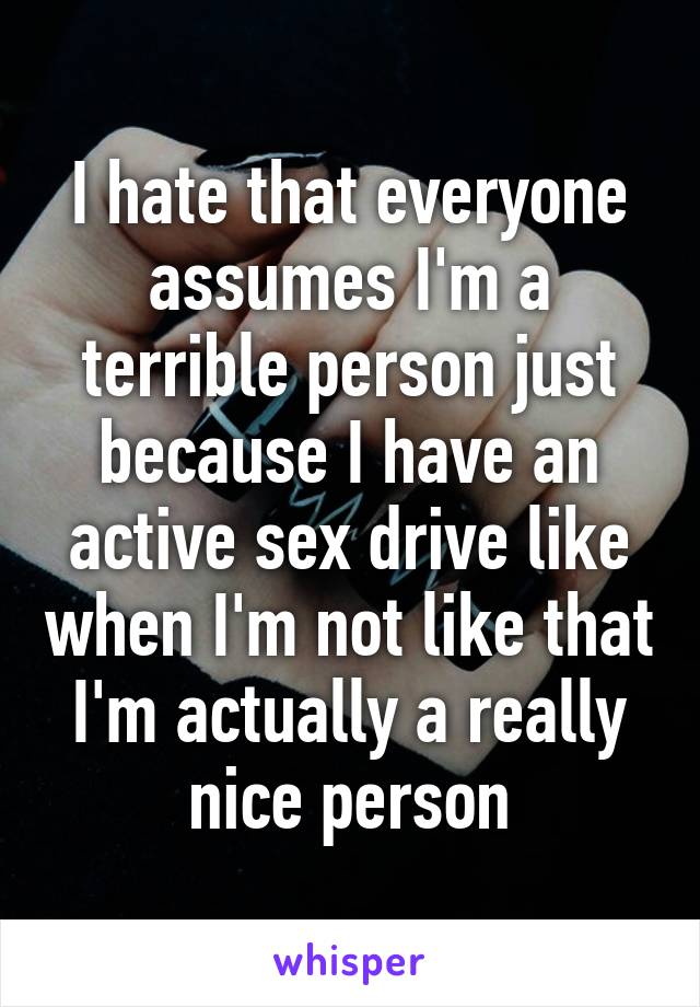 I hate that everyone assumes I'm a terrible person just because I have an active sex drive like when I'm not like that I'm actually a really nice person