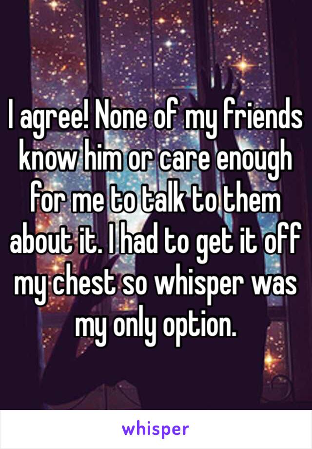 I agree! None of my friends know him or care enough for me to talk to them about it. I had to get it off my chest so whisper was my only option.