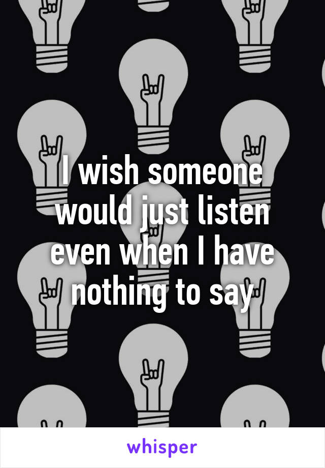 I wish someone would just listen even when I have nothing to say