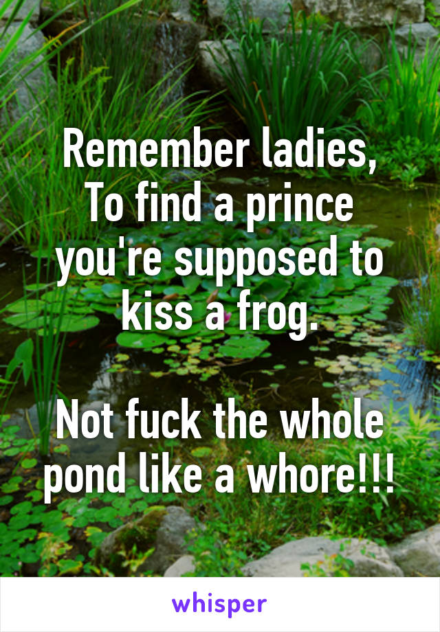 Remember ladies,
To find a prince you're supposed to kiss a frog.

Not fuck the whole pond like a whore!!!