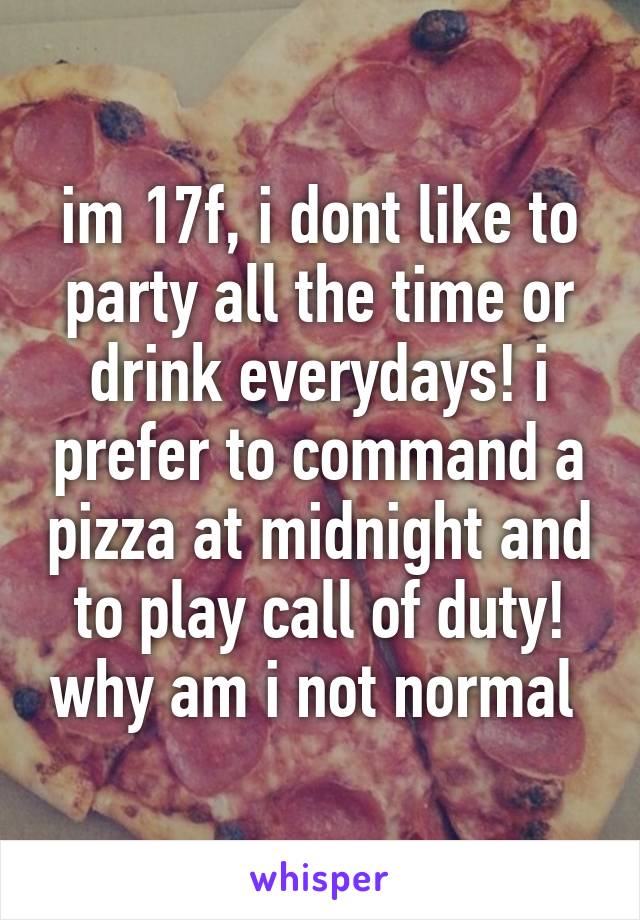 im 17f, i dont like to party all the time or drink everydays! i prefer to command a pizza at midnight and to play call of duty! why am i not normal 