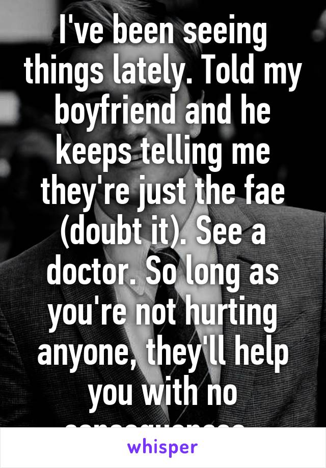 I've been seeing things lately. Told my boyfriend and he keeps telling me they're just the fae (doubt it). See a doctor. So long as you're not hurting anyone, they'll help you with no consequences. 