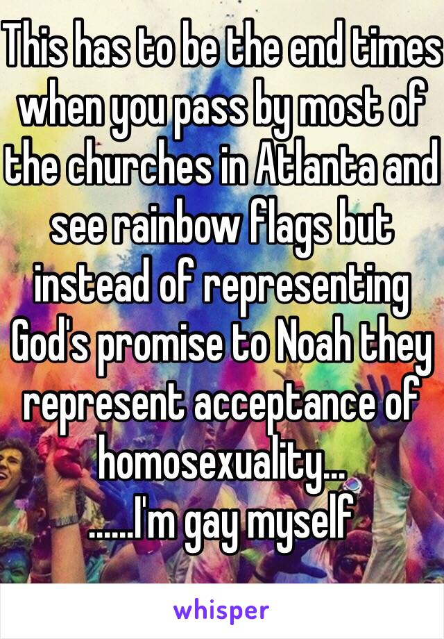 This has to be the end times when you pass by most of the churches in Atlanta and see rainbow flags but instead of representing God's promise to Noah they represent acceptance of homosexuality...
......I'm gay myself