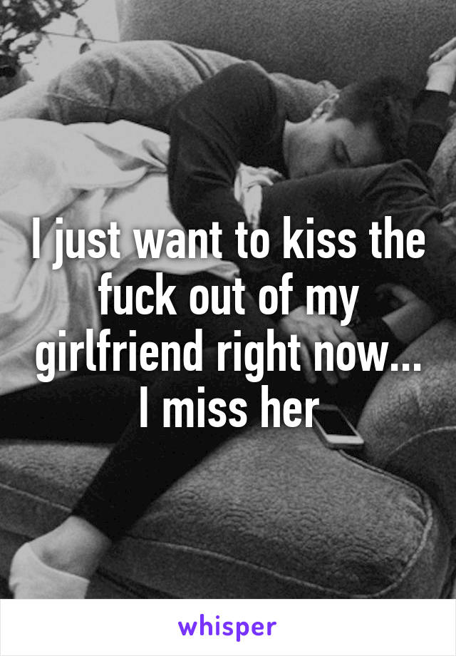 I just want to kiss the fuck out of my girlfriend right now...
I miss her