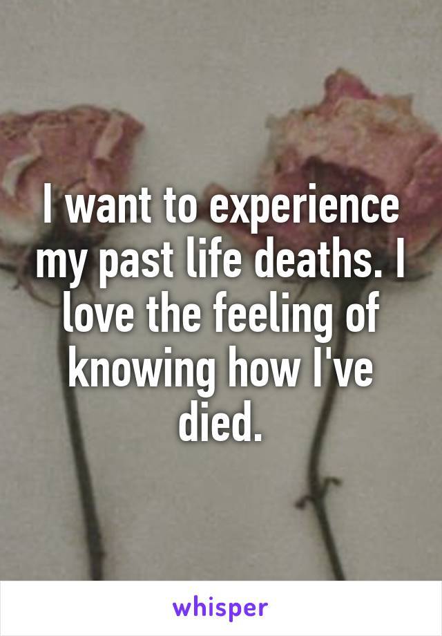 I want to experience my past life deaths. I love the feeling of knowing how I've died.