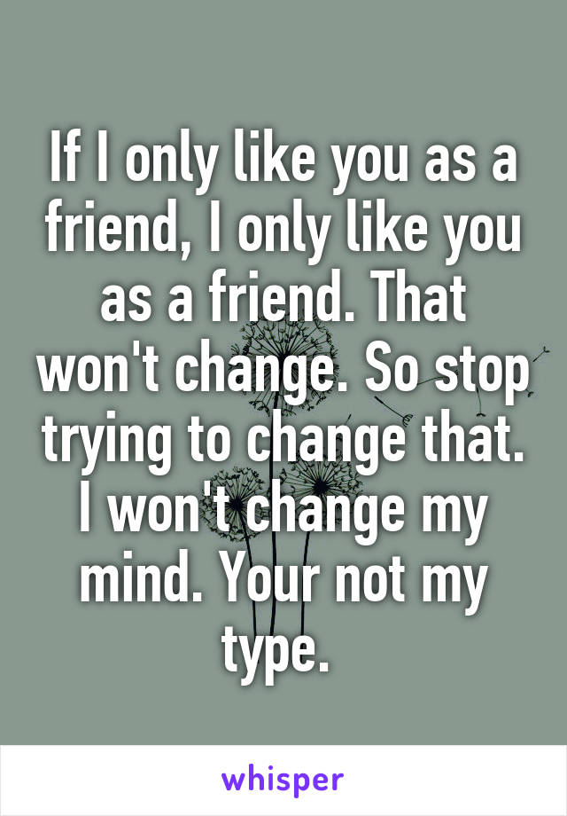 If I only like you as a friend, I only like you as a friend. That won't change. So stop trying to change that. I won't change my mind. Your not my type. 