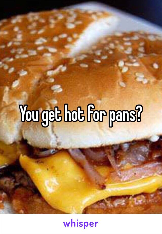 You get hot for pans?