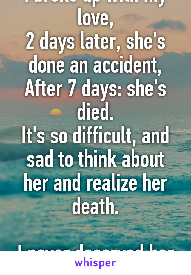 I broke up with my love,
2 days later, she's done an accident,
After 7 days: she's died.
It's so difficult, and sad to think about her and realize her death.

I never deserved her love. 