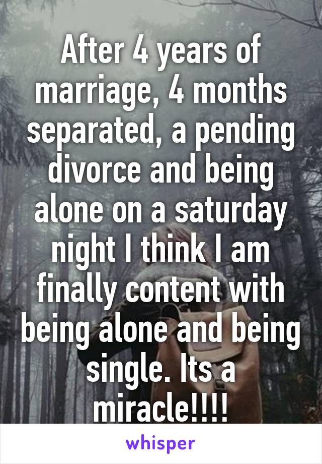 After 4 years of marriage, 4 months separated, a pending divorce and being alone on a saturday night I think I am finally content with being alone and being single. Its a miracle!!!!