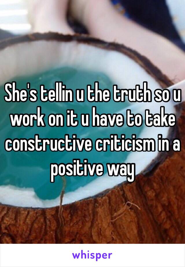 She's tellin u the truth so u work on it u have to take constructive criticism in a positive way