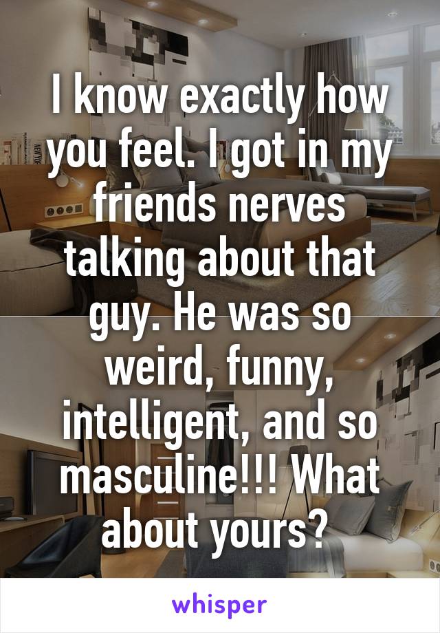 I know exactly how you feel. I got in my friends nerves talking about that guy. He was so weird, funny, intelligent, and so masculine!!! What about yours? 