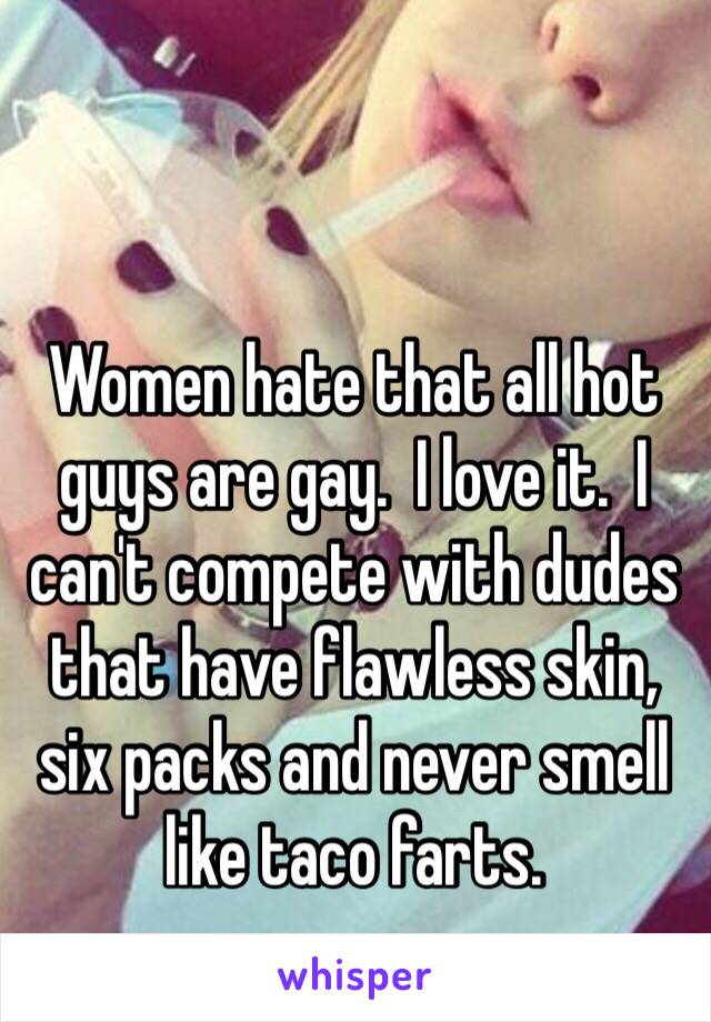 Women hate that all hot guys are gay.  I love it.  I can't compete with dudes that have flawless skin, six packs and never smell like taco farts. 