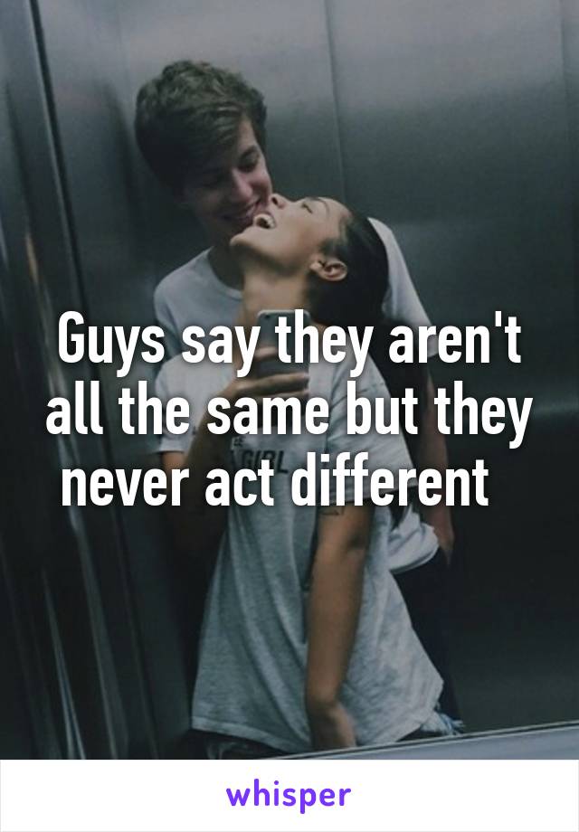 Guys say they aren't all the same but they never act different  