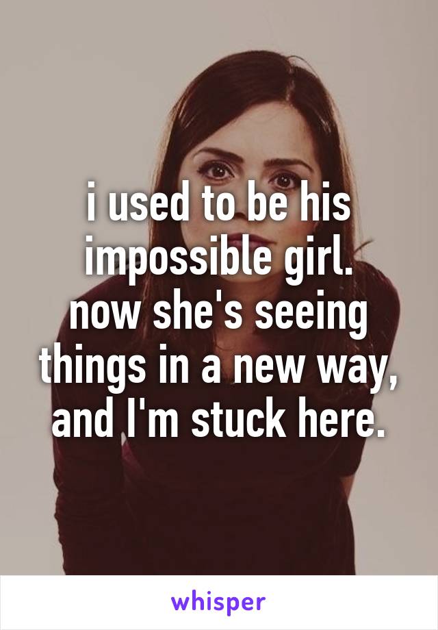 i used to be his impossible girl.
now she's seeing things in a new way,
and I'm stuck here.