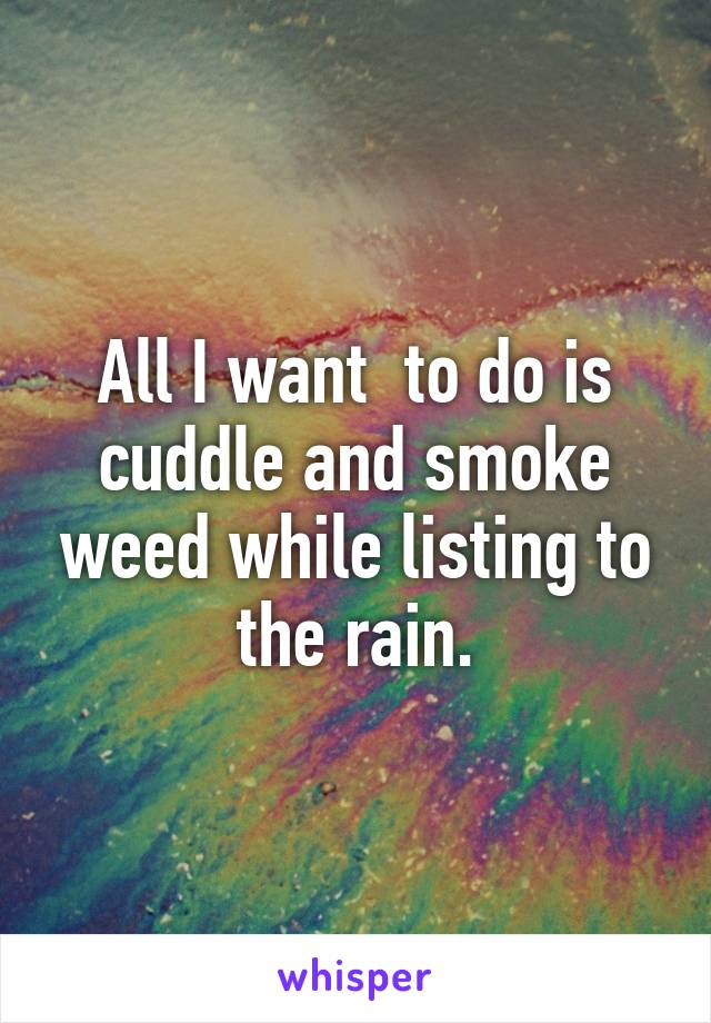 All I want  to do is cuddle and smoke weed while listing to the rain.