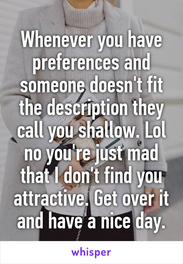 Whenever you have preferences and someone doesn't fit the description they call you shallow. Lol no you're just mad that I don't find you attractive. Get over it and have a nice day.