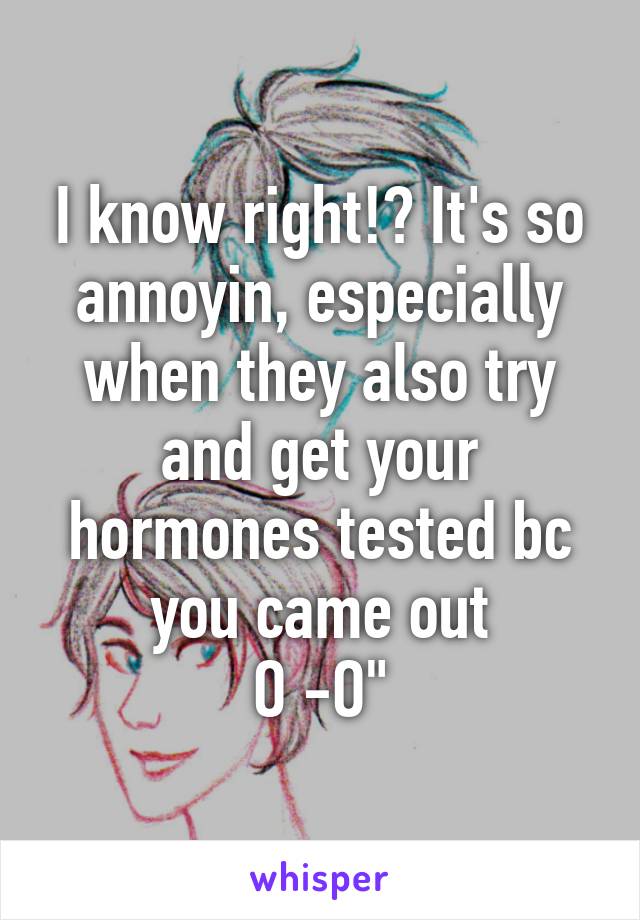 I know right!? It's so annoyin, especially when they also try and get your hormones tested bc you came out
O -O"