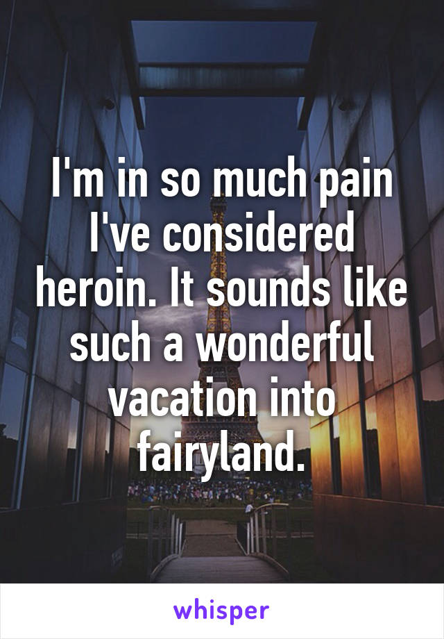 I'm in so much pain I've considered heroin. It sounds like such a wonderful vacation into fairyland.