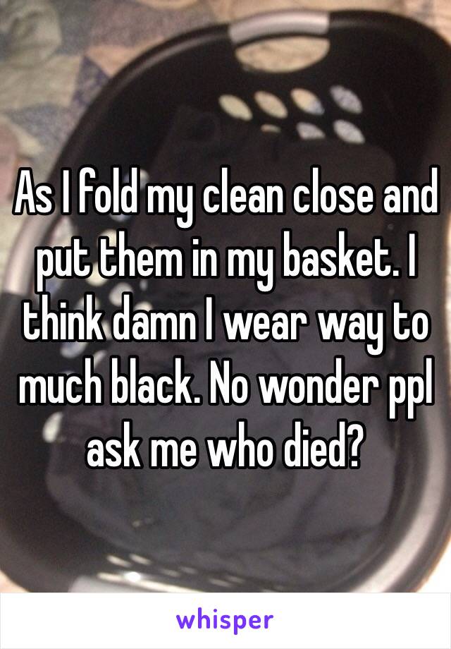 As I fold my clean close and put them in my basket. I think damn I wear way to much black. No wonder ppl ask me who died?