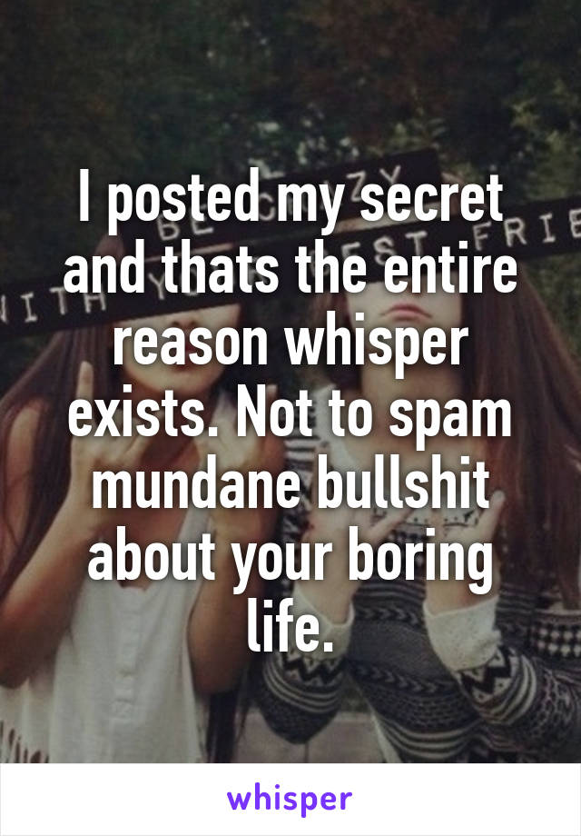 I posted my secret and thats the entire reason whisper exists. Not to spam mundane bullshit about your boring life.