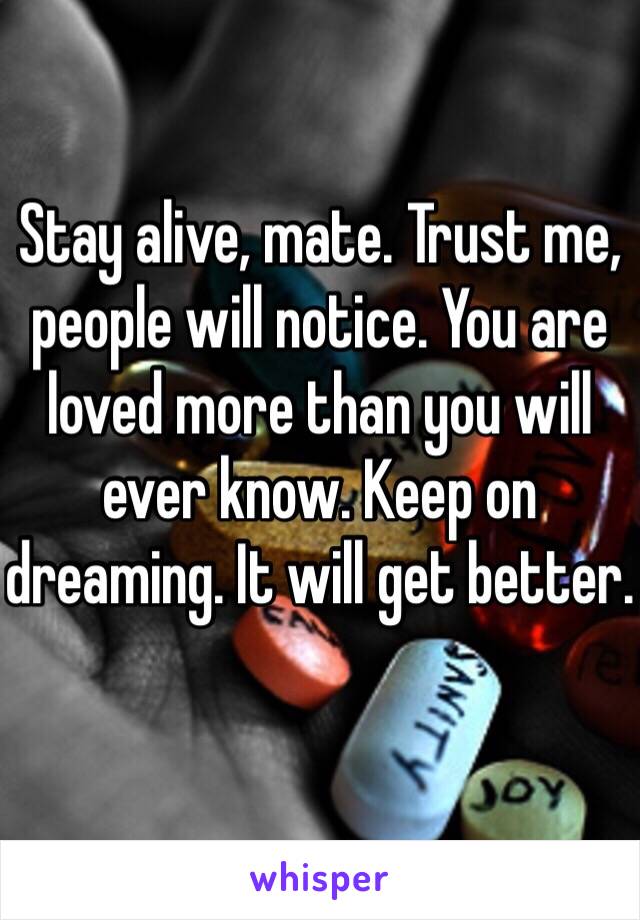 Stay alive, mate. Trust me, people will notice. You are loved more than you will ever know. Keep on dreaming. It will get better.