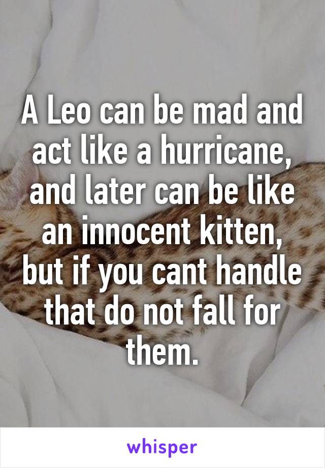 A Leo can be mad and act like a hurricane, and later can be like an innocent kitten, but if you cant handle that do not fall for them.