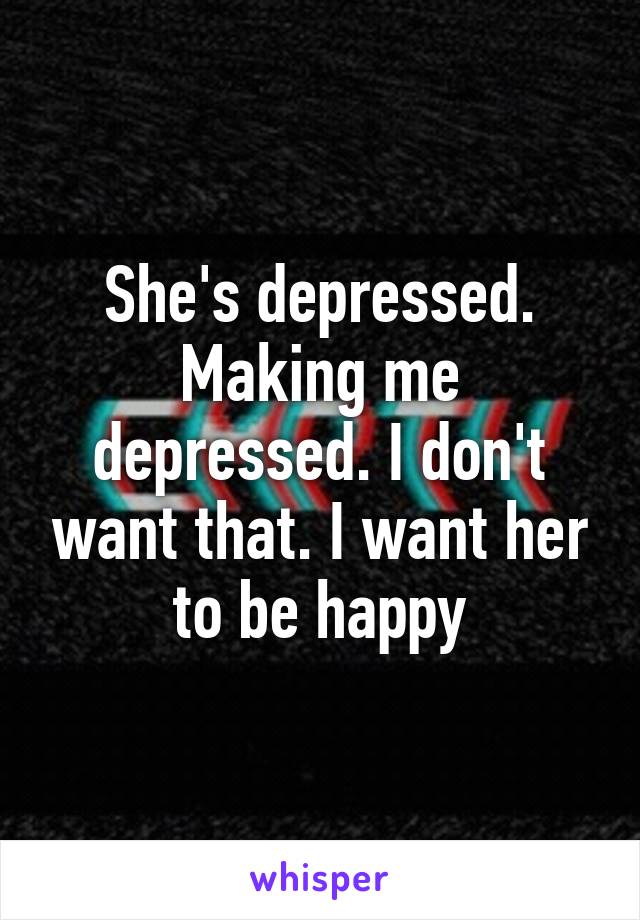 She's depressed. Making me depressed. I don't want that. I want her to be happy