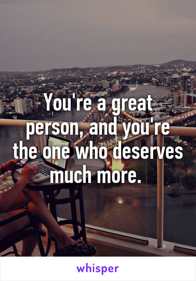 You're a great person, and you're the one who deserves much more. 