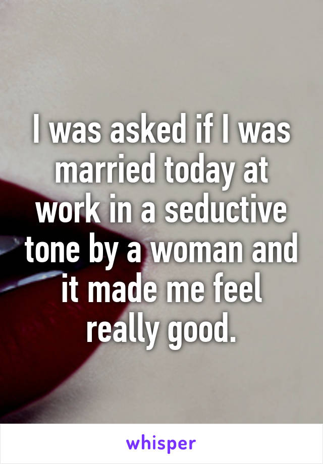 I was asked if I was married today at work in a seductive tone by a woman and it made me feel really good.