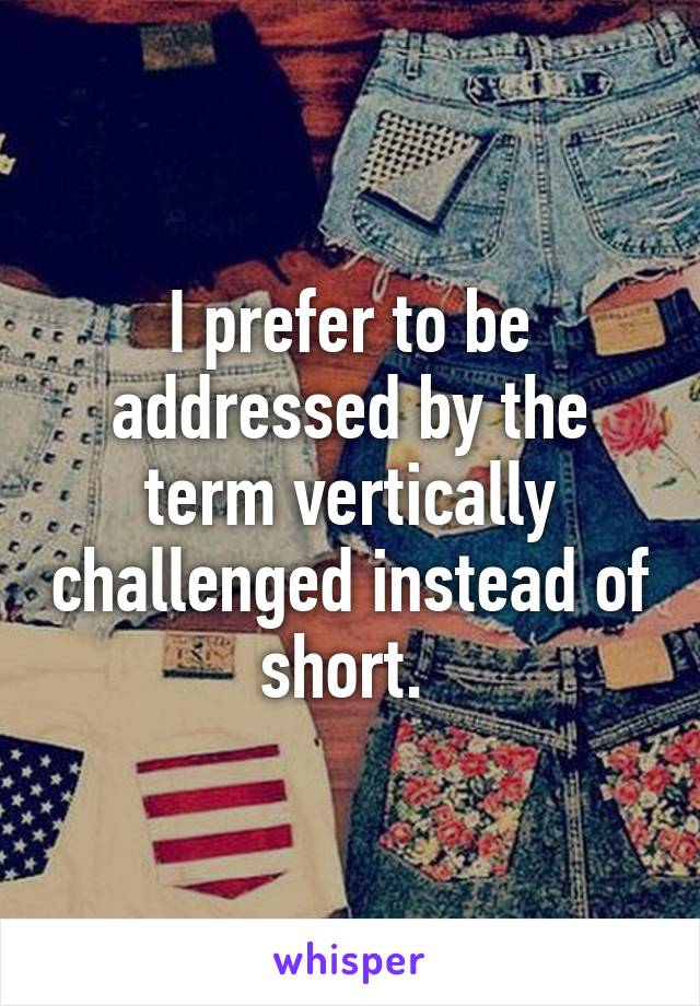 I prefer to be addressed by the term vertically challenged instead of short. 