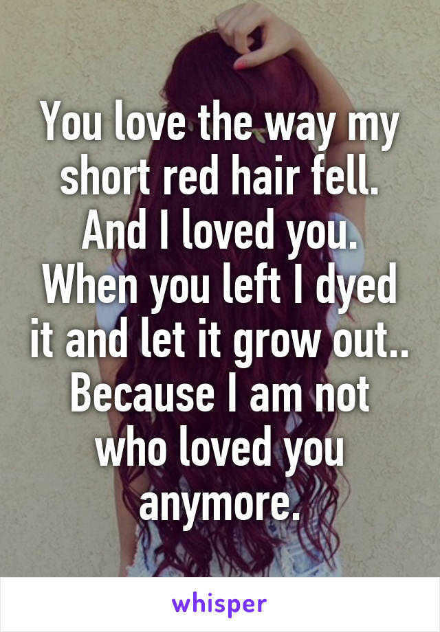 You love the way my short red hair fell. And I loved you. When you left I dyed it and let it grow out.. Because I am not who loved you anymore.