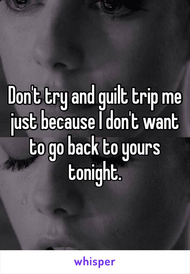 Don't try and guilt trip me just because I don't want to go back to yours tonight. 