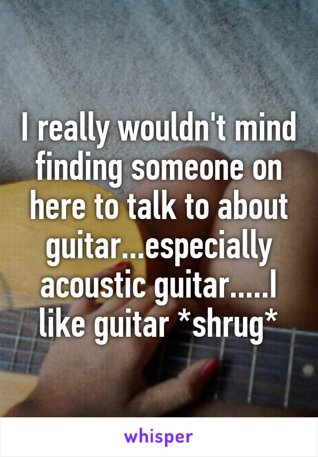 I really wouldn't mind finding someone on here to talk to about guitar...especially acoustic guitar.....I like guitar *shrug*