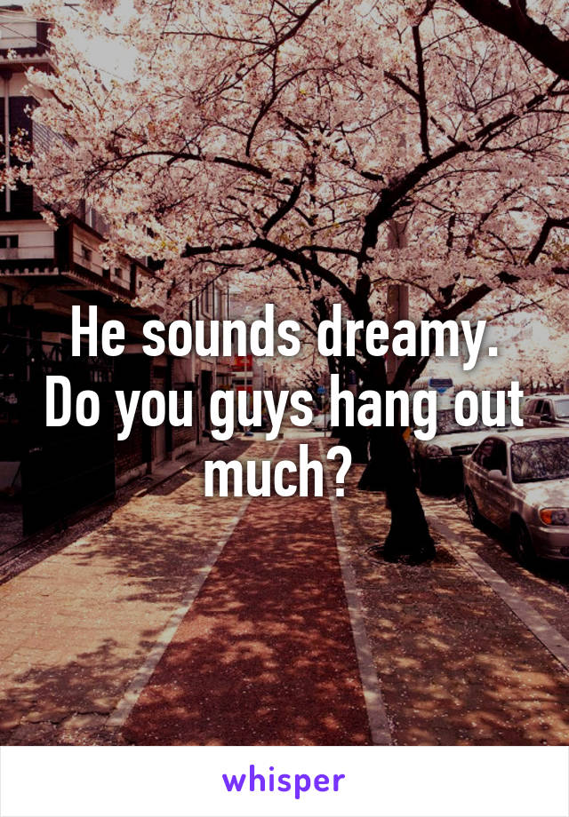 He sounds dreamy. Do you guys hang out much? 