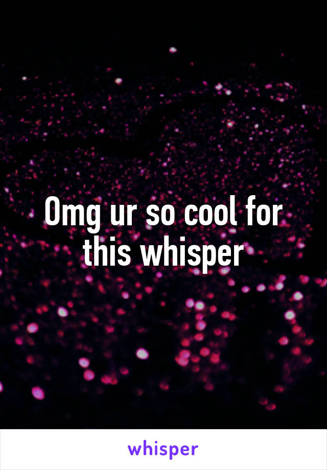 Omg ur so cool for this whisper