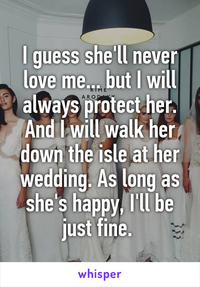 I guess she'll never love me... but I will always protect her. And I will walk her down the isle at her wedding. As long as she's happy, I'll be just fine. 